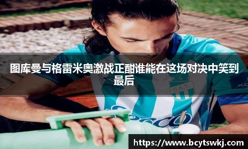 图库曼与格雷米奥激战正酣谁能在这场对决中笑到最后